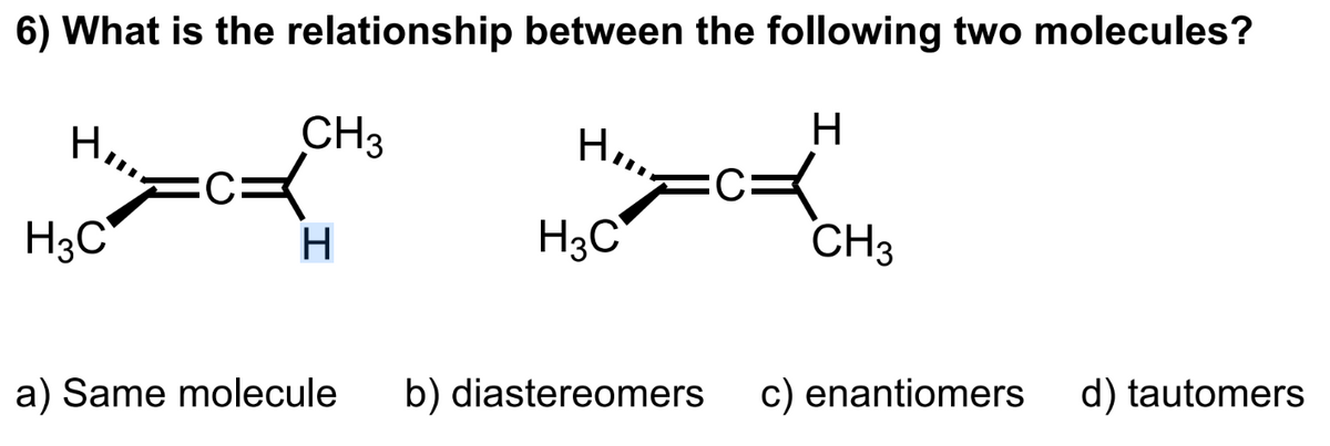 6) What is the relationship between the following two molecules?
H
H3C
CH3
K
H
a) Same molecule
Horry =
H3C
b) diastereomers
CH3
c) enantiomers
d) tautomers