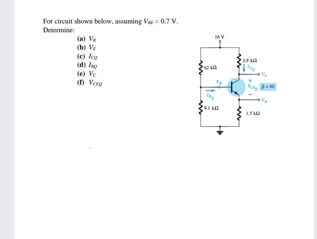 For circuit shown below, assuming VBE = 0.7 V.
Determine:
16 V
(а) Vв
(b) VE
(с) Ico
(d) Iво
3.9 ka
62 kN
Vc
(e) Vc
(f) VCEQ
+
VB
B = 80
VCEQ
IBQ
o VE
9.1 k2
1.5 k2

