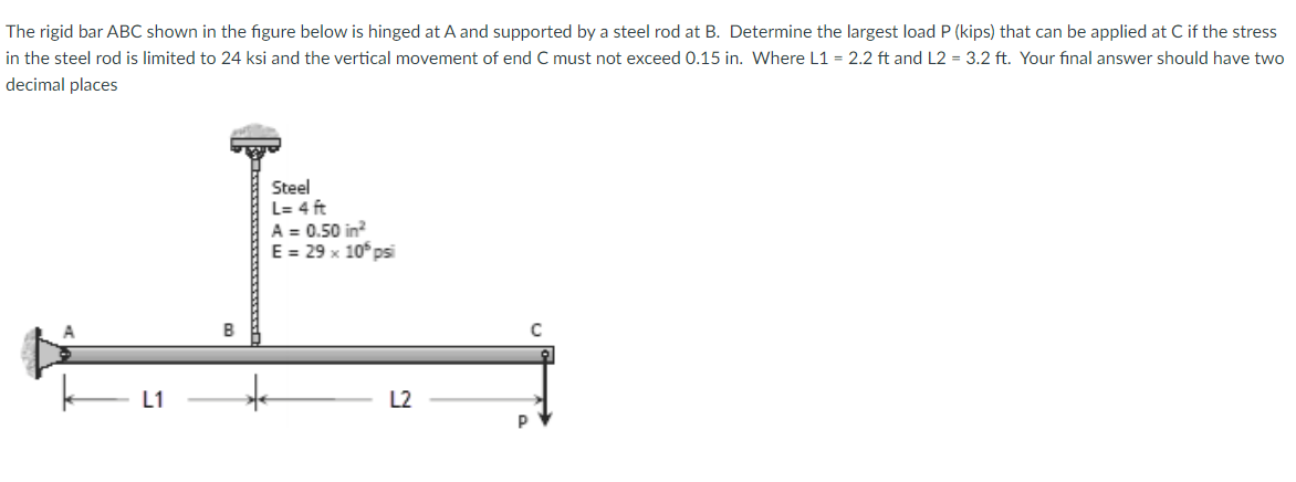 The rigid bar ABC shown in the figure below is hinged at A and supported by a steel rod at B. Determine the largest load P (kips) that can be applied at C if the stress
in the steel rod is limited to 24 ksi and the vertical movement of end C must not exceed 0.15 in. Where L1 = 2.2 ft and L2 = 3.2 ft. Your final answer should have two
decimal places
Steel
L= 4 ft
A = 0.50 in?
E = 29 x 10° psi
B
L2
P
