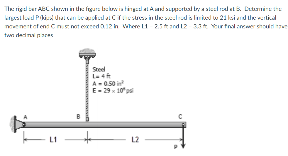 The rigid bar ABC shown in the figure below is hinged at A and supported by a steel rod at B. Determine the
largest load P (kips) that can be applied at C if the stress in the steel rod is limited to 21 ksi and the vertical
movement of end C must not exceed 0.12 in. Where L1 = 2.5 ft and L2 = 3.3 ft. Your final answer should have
two decimal places
Steel
L= 4 ft
A = 0.50 in?
E = 29 x 10° psi
B
L1
L2
P
