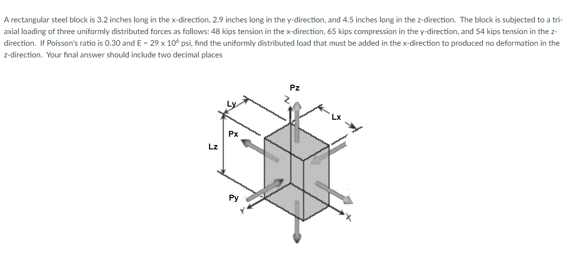 A rectangular steel block is 3.2 inches long in the x-direction, 2.9 inches long in the y-direction, and 4.5 inches long in the z-direction. The block is subjected to a tri-
axial loading of three uniformly distributed forces as follows: 48 kips tension in the x-direction, 65 kips compression in the y-direction, and 54 kips tension in the z-
direction. If Poisson's ratio is 0.30 and E = 29 x 106 psi, find the uniformly distributed load that must be added in the x-direction to produced no deformation in the
z-direction. Your final answer should include two decimal places
Pz
Lx
Px
Lz
Ру
