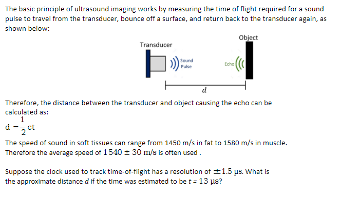 The basic principle of ultrasound imaging works by measuring the time of flight required for a sound
pulse to travel from the transducer, bounce off a surface, and return back to the transducer again, as
shown below:
Object
Transducer
Sound
Pulse
Echo
d
Therefore, the distance between the transducer and object causing the echo can be
calculated as:
1
d
=2 ct
The speed of sound in soft tissues can range from 1450 m/s in fat to 1580 m/s in muscle.
Therefore the average speed of 1540 ± 30 m/s is often used.
Suppose the clock used to track time-of-flight has a resolution of +1.5 ps. What is
the approximate distance d if the time was estimated to be t = 13 µs?
