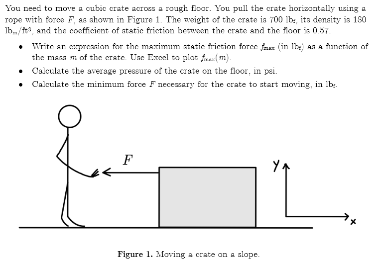 You need to move a cubic crate across a rough floor. You pull the crate horizontally using a
rope with force F, as shown in Figure 1. The weight of the crate is 700 lb:, its density is 180
lbm/fts, and the coefficient of static friction between the crate and the floor is 0.57.
Write an expression for the maximum static friction force fmax (in lb:) as a function of
the mass m of the crate. Use Excel to plot fmax(m).
Calculate the average pressure of the crate on the floor, in psi.
Calculate the minimum force F necessary for the crate to start moving, in lb;.
F
Figure 1. Moving a crate on a slope.
