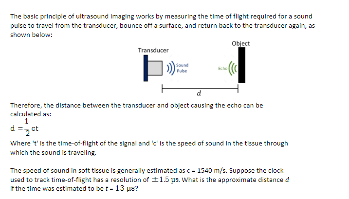 The basic principle of ultrasound imaging works by measuring the time of flight required for a sound
pulse to travel from the transducer, bounce off a surface, and return back to the transducer again, as
shown below:
Object
Transducer
Sound
Echo
Pulse
d
Therefore, the distance between the transducer and object causing the echo can be
calculated as:
1
d =z ct
Where 't' is the time-of-flight of the signal and 'c' is the speed of sound in the tissue through
which the sound is traveling.
The speed of sound in soft tissue is generally estimated asc = 1540 m/s. Suppose the clock
used to track time-of-flight has a resolution of +1.5 us. What is the approximate distance d
if the time was estimated to be t = 13 µs?

