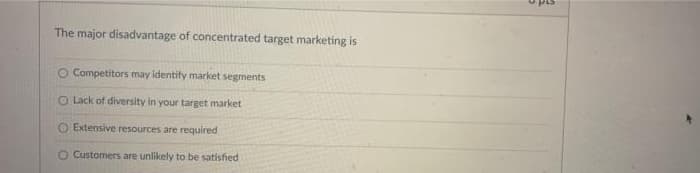 The major disadvantage of concentrated target marketing is
O Competitors may identify market segments
O Lack of diversity in your target market
O Extensive resources are required
O Customers are unlikely to be satisfied
