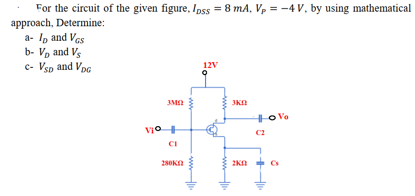 For the circuit of the given figure, Ipss = 8 mA, Vp = -4 V, by using mathematical
approach, Determine:
a- Ip and Vcs
b- V, and Vs
c- Vsp and VpG
12V
3M2
3KN
H|o Vo
C2
Ci
280KN
2KN
Cs
ww
ww
