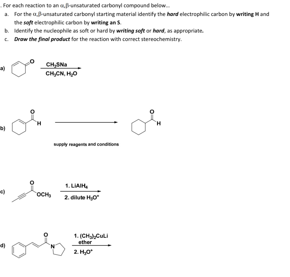. For each reaction to an α,ẞ-unsaturated carbonyl compound below...
a. For the a,ẞ-unsaturated carbonyl starting material identify the hard electrophilic carbon by writing H and
the soft electrophilic carbon by writing an S.
b. Identify the nucleophile as soft or hard by writing soft or hard, as appropriate.
C. Draw the final product for the reaction with correct stereochemistry.
a)
b)
c)
H
CH3SNa
CH3CN, H₂O
supply reagents and conditions
1. LiAlH4
OCH3
2. dilute H3O+
d)
1. (CH3)2CuLi
ether
2. H3O+
H