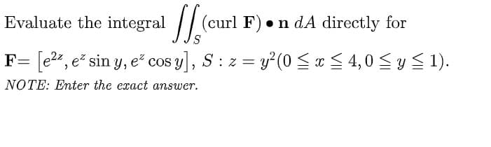 Evaluate the integral
(curl F). n dA directly for
‚ e² sin y, e² cos y], S: z = y²(0 ≤ x ≤ 4,0 ≤ y ≤ 1).
NOTE: Enter the exact answer.