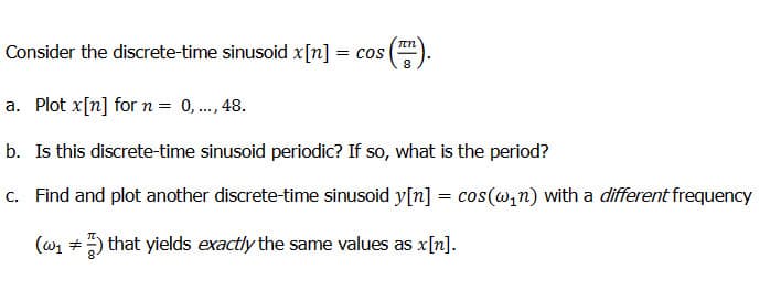 IN
Consider the discrete-time sinusoid x[n] = cos 8
a. Plot x[n] for n = 0,..., 48.
b. Is this discrete-time sinusoid periodic? If so, what is the period?
c. Find and plot another discrete-time sinusoid y[n] = cos(w₁n) with a different frequency
(w₁ ) that yields exactly the same values as x[n].
