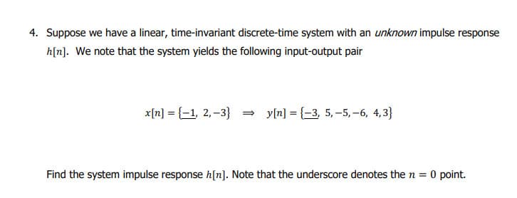 4. Suppose we have a linear, time-invariant discrete-time system with an unknown impulse response
h[n]. We note that the system yields the following input-output pair
x[n] = {1, 2,-3} →y[n] = {-3, 5, -5, -6, 4,3}
Find the system impulse response h[n]. Note that the underscore denotes the n = 0 point.