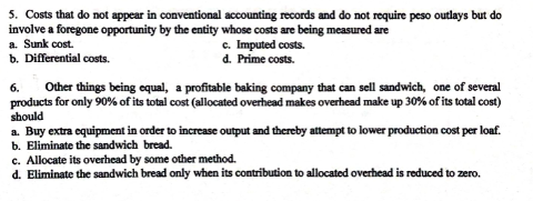 5. Costs that do not appear in conventional accounting records and do not require peso outlays but do
involve a foregone opportunity by the entity whose costs are being measured are
a. Sunk cost.
b. Differential costs.
c. Imputed costs.
d. Prime costs.
Other things being equal, a profitable baking company that can sell sandwich, one of several
products for only 90% of its total cost (allocated overhead makes overhead make up 30% of its total cost)
should
a. Buy extra equipment in order to increase output and thereby attempt to lower production cost per loaf.
b. Eliminate the sandwich bread.
c. Allocate its overhead by some other method.
d. Eliminate the sandwich bread only when its contribution to allocated overhead is reduced to zero.
6.
