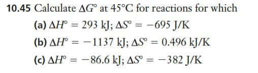 10.45 Calculate AG° at 45°C for reactions for which
(a) AH° = 293 kJ; AS° = -695 J/K
(b) AH° = -1137 kJ; AS° = 0.496 kJ/K
(c) AH° = -86.6 kJ; AS° = -382 J/K
|
