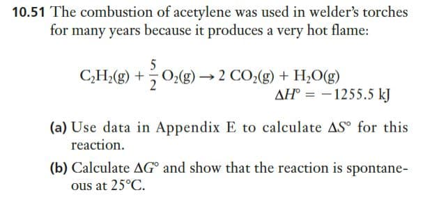 10.51 The combustion of acetylene was used in welder's torches
for many years because it produces a very hot flame:
5
C,H,(g) +
→ 2 CO2(g) + H2O(g)
AH° = -1255.5 kJ
(a) Use data in Appendix E to calculate AS° for this
reaction.
(b) Calculate AG° and show that the reaction is spontane-
ous at 25°C.

