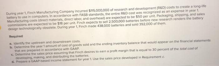 During year 1, Finch Manufacturing Company incurred $115,000,000 of research and development (R&D) costs to create a long-life
battery to use in computers. In accordance with FASB standards, the entire R&D cost was recognized as an expense in year 1.
Manufacturing costs (direct materials, direct labor, and overhead) are expected to be $50 per unit. Packaging, shipping, and sales
commissions are expected to be $18 per unit. Finch expects to sell 2,500,000 batteries before new research renders the battery
design technologically obsolete. During year 1, Finch made 438,000 batteries and sold 392,000 of them.
Required
a. Identify the upstream and downstream costs.
b. Determine the year 1 amount of cost of goods sold and the ending inventory balance that would appear on the financial statements
that are prepared in accordance with GAAP.
c. Determine the sales price assuming that Finch desires to earn a profit margin that is equal to 30 percent of the total cost of
developing, making, and distributing the batteries.
d. Prepare a GAAP based Income statement for year 1. Use the sales price developed in Requirement c.
