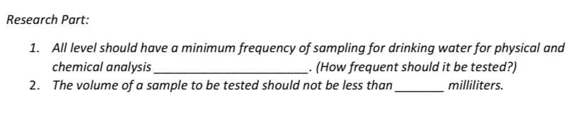 Research Part:
1. All level should have a minimum frequency of sampling for drinking water for physical and
chemical analysis
(How frequent should it be tested?)
2. The volume of a sample to be tested should not be less than_
milliliters.