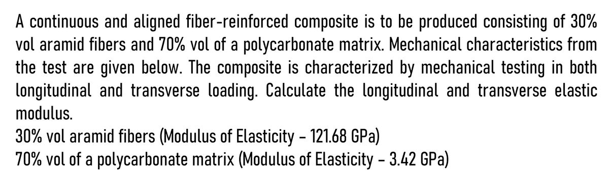 A continuous and aligned fiber-reinforced composite is to be produced consisting of 30%
vol aramid fibers and 70% vol of a polycarbonate matrix. Mechanical characteristics from
the test are given below. The composite is characterized by mechanical testing in both
longitudinal and transverse loading. Calculate the longitudinal and transverse elastic
modulus.
30% vol aramid fibers (Modulus of Elasticity - 121.68 GPa)
70% vol of a polycarbonate matrix (Modulus of Elasticity - 3.42 GPa)