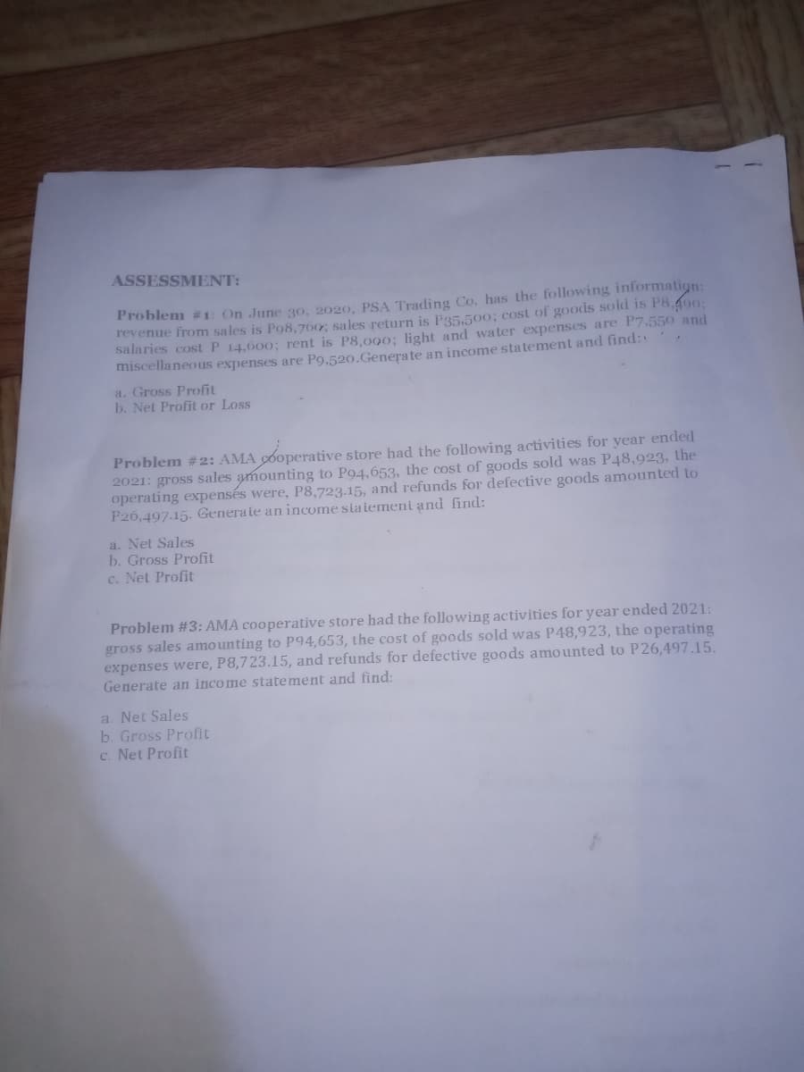 ASSESSMENT:
Problem #1: On June 30, 2020, PSA Trading Co. has the following informatign:
revenue from sales is Po8,760; sales return is P35,50o; cost of goods sold is P8.490:
salaries cost P 14,600; rent is P8,090; light and water expenses are P7.550 and
miscellaneous expenses are Po,520.Generate an income statement and find:
a. Gross Profit
b. Net Profit or Loss
Problem #2: AMA 6operative store had the following activities for year ended
2021: gross sales amounting to Po4,653, the cost of goods sold was P48,923, the
operating expensés were, P8,723.15, and refunds for defective goods amounted to
P26,497.15. Generate an income slatemeni and find:
a. Net Sales
b. Gross Profit
c. Net Profit
Problem #3: AMA cooperative store had the following activities for year ended 2021:
gross sales amounting to P94,653, the cost of goods sold was P48,923, the operating
expenses were, P8,723.15, and refunds for defective goods amounted to P26,497.15.
Generate an income statement and find:
a. Net Sales
b. Gross Profit
c. Net Profit
