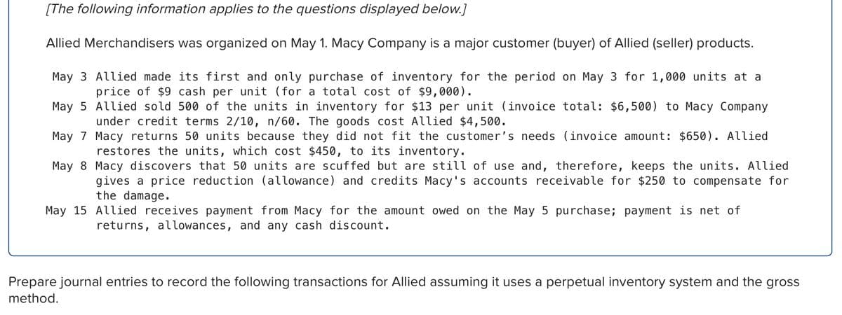 [The following information applies to the questions displayed below.]
Allied Merchandisers was organized on May 1. Macy Company is a major customer (buyer) of Allied (seller) products.
May 3 Allied made its first and only purchase of inventory for the period on May 3 for 1,000 units at a
price of $9 cash per unit (for a total cost of $9,000).
May 5
Allied sold 500 of the units in inventory for $13 per unit (invoice total: $6,500) to Macy Company
under credit terms 2/10, n/60. The goods cost Allied $4,500.
May 7
Macy returns 50 units because they did not fit the customer's needs (invoice amount: $650). Allied
restores the units, which cost $450, to its inventory.
May 8
Macy discovers that 50 units are scuffed but are still of use and, therefore, keeps the units. Allied
gives a price reduction (allowance) and credits Macy's accounts receivable for $250 to compensate for
the damage.
May 15 Allied receives payment from Macy for the amount owed on the May 5 purchase; payment is net of
returns, allowances, and any cash discount.
Prepare journal entries to record the following transactions for Allied assuming it uses a perpetual inventory system and the gross
method.