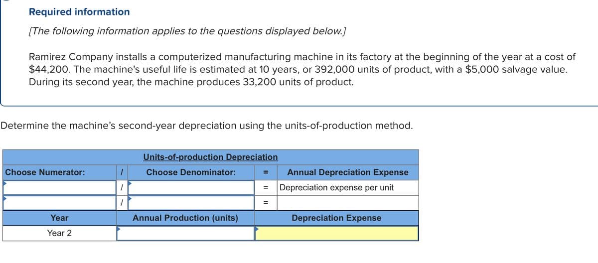 Required information
[The following information applies to the questions displayed below.]
Ramirez Company installs a computerized manufacturing machine in its factory at the beginning of the year at a cost of
$44,200. The machine's useful life is estimated at 10 years, or 392,000 units of product, with a $5,000 salvage value.
During its second year, the machine produces 33,200 units of product.
Determine the machine's second-year depreciation using the units-of-production method.
Choose Numerator:
Year
Year 2
1
1
Units-of-production Depreciation
Choose Denominator:
Annual Production (units)
=
=
=
Annual Depreciation Expense
Depreciation expense per unit
Depreciation Expense