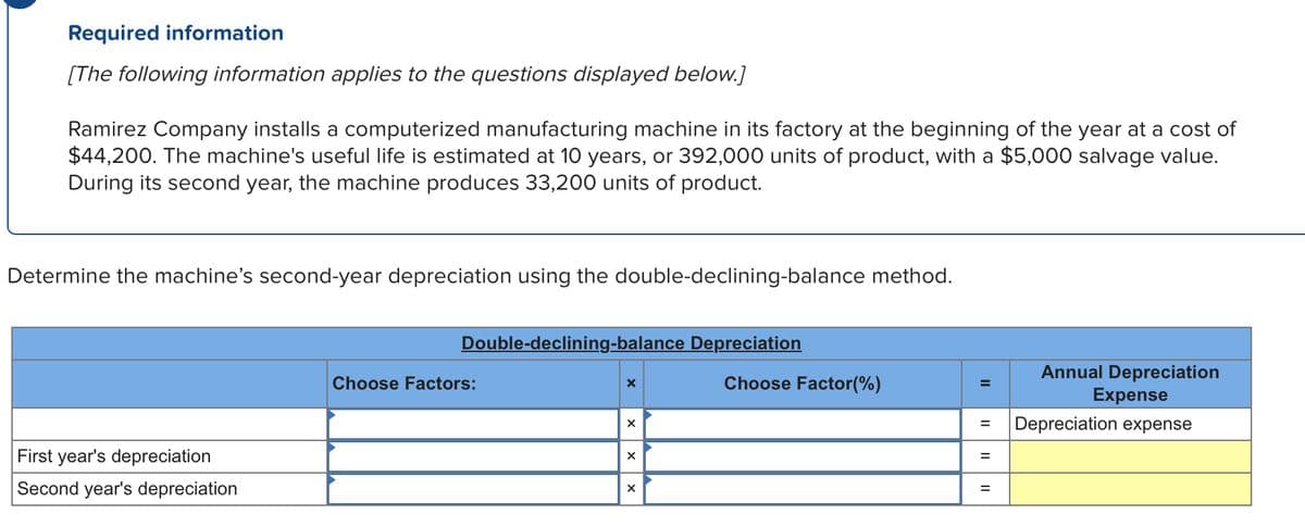 Required information
[The following information applies to the questions displayed below.]
Ramirez Company installs a computerized manufacturing machine in its factory at the beginning of the year at a cost of
$44,200. The machine's useful life is estimated at 10 years, or 392,000 units of product, with a $5,000 salvage value.
During its second year, the machine produces 33,200 units of product.
Determine the machine's second-year depreciation using the double-declining-balance method.
First year's depreciation
Second year's depreciation
Double-declining-balance Depreciation
Choose Factors:
X
X
X
X
Choose Factor(%)
=
= Depreciation expense
=
Annual Depreciation
Expense
=
