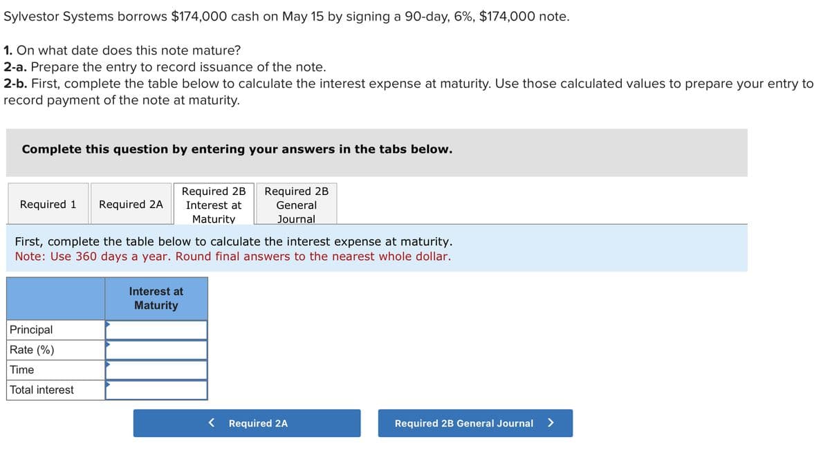 Sylvestor Systems borrows $174,000 cash on May 15 by signing a 90-day, 6%, $174,000 note.
1. On what date does this note mature?
2-a. Prepare the entry to record issuance of the note.
2-b. First, complete the table below to calculate the interest expense at maturity. Use those calculated values to prepare your entry to
record payment of the note at maturity.
Complete this question by entering your answers in the tabs below.
Required 1 Required 2A
Required 2B Required 2B
General
Interest at
Maturity
Journal
First, complete the table below to calculate the interest expense at maturity.
Note: Use 360 days a year. Round final answers to the nearest whole dollar.
Principal
Rate (%)
Time
Total interest
Interest at
Maturity
< Required 2A
Required 2B General Journal