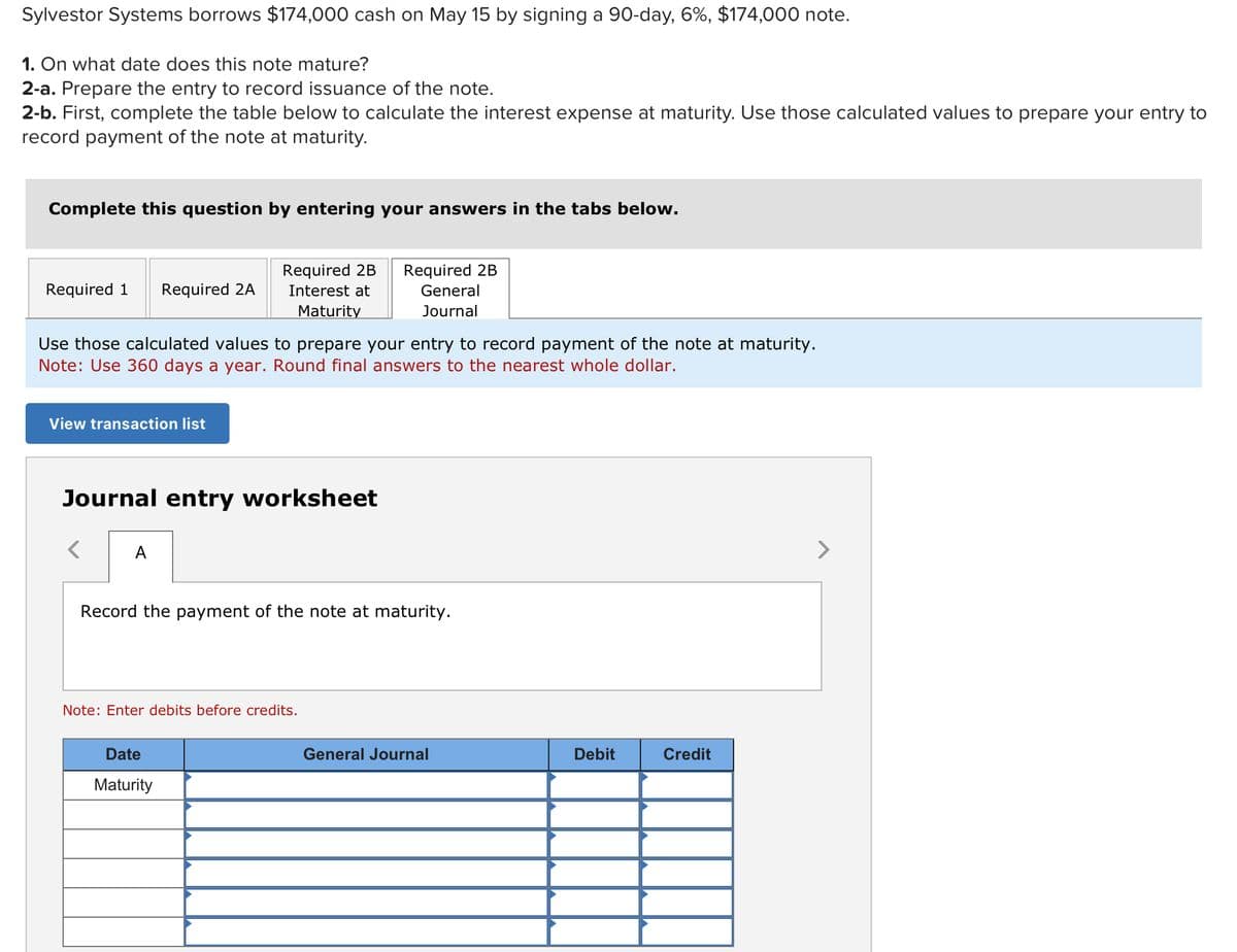 Sylvestor Systems borrows $174,000 cash on May 15 by signing a 90-day, 6%, $174,000 note.
1. On what date does this note mature?
2-a. Prepare the entry to record issuance of the note.
2-b. First, complete the table below to calculate the interest expense at maturity. Use those calculated values to prepare your entry to
record payment of the note at maturity.
Complete this question by entering your answers in the tabs below.
Required 1 Required 2A
View transaction list
Use those calculated values to prepare your entry to record payment of the note at maturity.
Note: Use 360 days a year. Round final answers to the nearest whole dollar.
Required 2B Required 2B
Interest at
Maturity
Journal entry worksheet
A
General
Journal
Record the payment of the note at maturity.
Note: Enter debits before credits.
Date
Maturity
General Journal
Debit
Credit