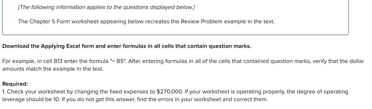 [The following information applies to the questions displayed below.]
The Chapter 5 Form worksheet appearing below recreates the Review Problem example in the text.
Download the Applying Excel form and enter formulas in all cells that contain question marks.
For example, in cell B13 enter the formula "= B5". After entering formulas in all of the cells that contained question marks, verify that the dollar
amounts match the example in the text.
Required:
1. Check your worksheet by changing the fixed expenses to $270,000. If your worksheet is operating properly, the degree of operating
leverage should be 10. If you do not get this answer, find the errors in your worksheet and correct them.