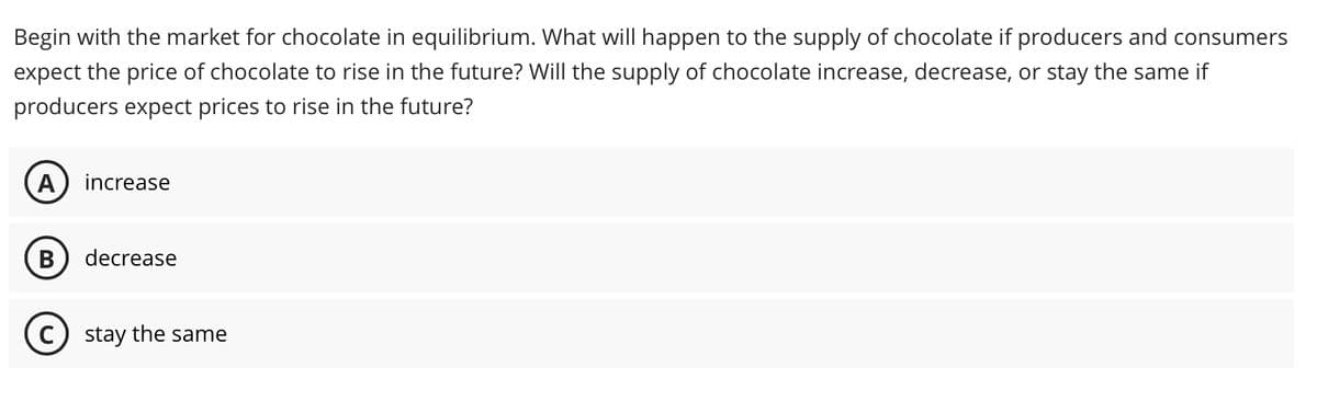 Begin with the market for chocolate in equilibrium. What will happen to the supply of chocolate if producers and consumers
expect the price of chocolate to rise in the future? Will the supply of chocolate increase, decrease, or stay the same if
producers expect prices to rise in the future?
A increase
B decrease
C) stay the same