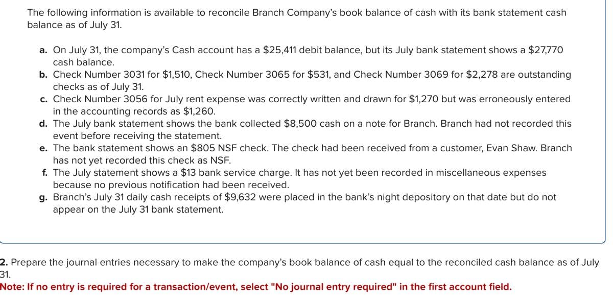 The following information is available to reconcile Branch Company's book balance of cash with its bank statement cash
balance as of July 31.
a. On July 31, the company's Cash account has a $25,411 debit balance, but its July bank statement shows a $27,770
cash balance.
b. Check Number 3031 for $1,510, Check Number 3065 for $531, and Check Number 3069 for $2,278 are outstanding
checks as of July 31.
c. Check Number 3056 for July rent expense was correctly written and drawn for $1,270 but was erroneously entered
in the accounting records as $1,260.
d. The July bank statement shows the bank collected $8,500 cash on a note for Branch. Branch had not recorded this
event before receiving the statement.
e. The bank statement shows an $805 NSF check. The check had been received from a customer, Evan Shaw. Branch
has not yet recorded this check as NSF.
f. The July statement shows a $13 bank service charge. It has not yet been recorded in miscellaneous expenses
because no previous notification had been received.
g. Branch's July 31 daily cash receipts of $9,632 were placed in the bank's night depository on that date but do not
appear on the July 31 bank statement.
2. Prepare the journal entries necessary to make the company's book balance of cash equal to the reconciled cash balance as of July
31.
Note: If no entry is required for a transaction/event, select "No journal entry required" in the first account field.