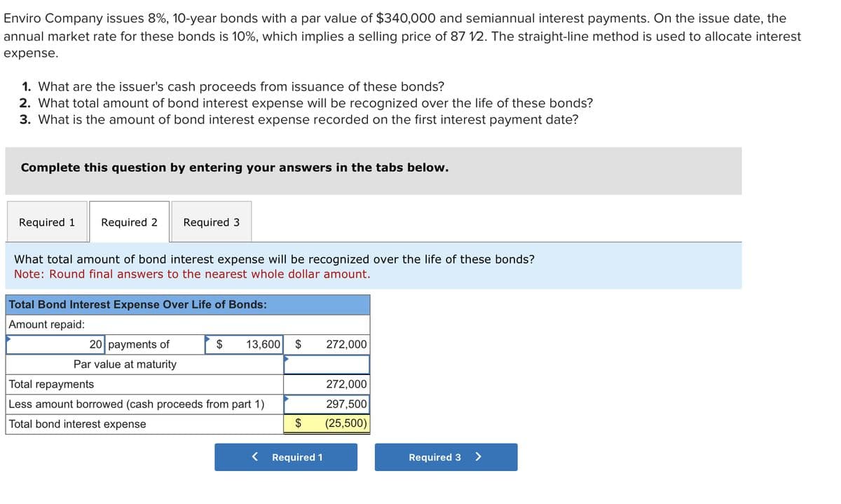 Enviro Company issues 8%, 10-year bonds with a par value of $340,000 and semiannual interest payments. On the issue date, the
annual market rate for these bonds is 10%, which implies a selling price of 87 1/2. The straight-line method is used to allocate interest
expense.
1. What are the issuer's cash proceeds from issuance of these bonds?
2. What total amount of bond interest expense will be recognized over the life of these bonds?
3. What is the amount of bond interest expense recorded on the first interest payment date?
Complete this question by entering your answers in the tabs below.
Required 1 Required 2
Required 3
What total amount of bond interest expense will be recognized over the life of these bonds?
Note: Round final answers to the nearest whole dollar amount.
Total Bond Interest Expense Over Life of Bonds:
Amount repaid:
20 payments of
Par value at maturity
$ 13,600 $
Total repayments
Less amount borrowed (cash proceeds from part 1)
Total bond interest expense
<
$
Required 1
272,000
272,000
297,500
(25,500)
Required 3