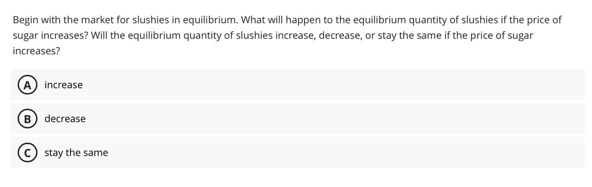 Begin with the market for slushies in equilibrium. What will happen to the equilibrium quantity of slushies if the price of
sugar increases? Will the equilibrium quantity of slushies increase, decrease, or stay the same if the price of sugar
increases?
A increase
B decrease
C) stay the same