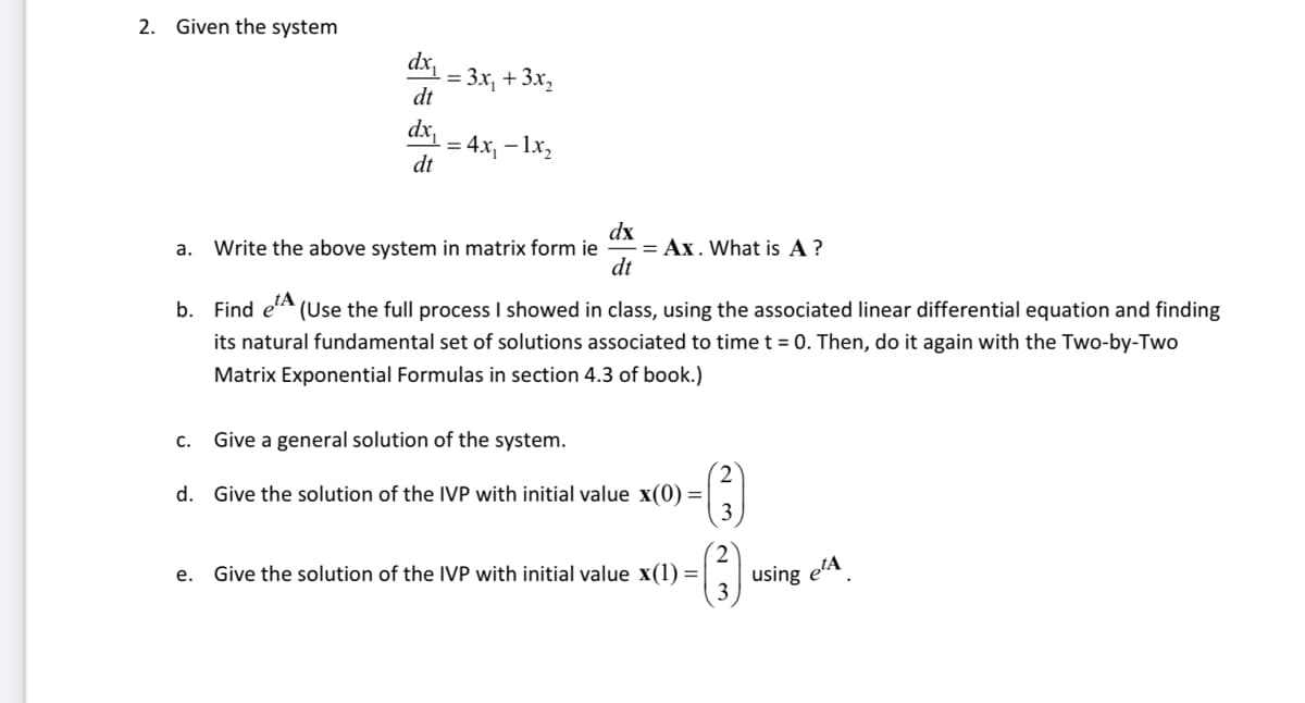 2. Given the system
dx₁
dt
dx
dt
C.
= 3x₂ + 3x₂
-= 4x₁ - 1x₂
a. Write the above system in matrix form ie = Ax. What is A?
dx
dt
b. Find et (Use the full process I showed in class, using the associated linear differential equation and finding
its natural fundamental set of solutions associated to time t = 0. Then, do it again with the Two-by-Two
Matrix Exponential Formulas in section 4.3 of book.)
Give a general solution of the system.
d. Give the solution of the IVP with initial value x(0) =
(3)
e. Give the solution of the IVP with initial value x(1) =
3
using e¹A