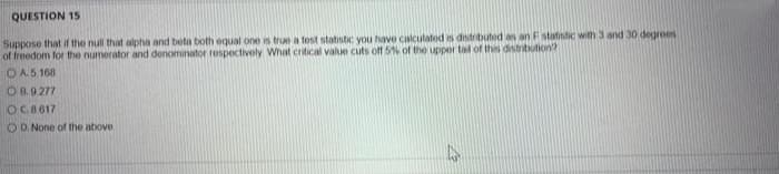 QUESTION 15
Suppose that if the null that alpha and beta both equal one is true a tost statistic you have calculated s dnitributed as an Fstatistic with 3 and 30 degroes
of freedom for the numerator and denominator respectivoly What critical value cuts off 5% of the upper tal of this disitritution?
OA.5.168
O B.9 277
OC8617
O D. None of the above
