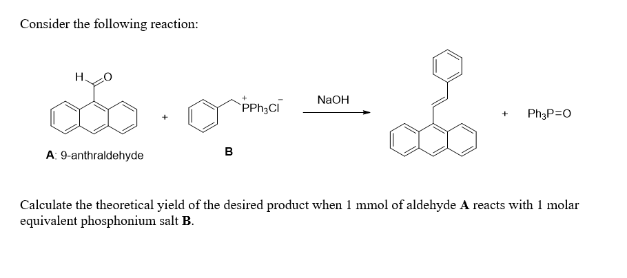 Consider the following reaction:
Н.
NaOH
PPH3CI
Ph3P=0
A: 9-anthraldehyde
B
Calculate the theoretical yield of the desired product when 1 mmol of aldehyde A reacts with 1 molar
equivalent phosphonium salt B.
