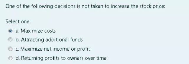 One of the following decisions is not taken to increase the stock price:
Select one:
a. Maximize costs
b. Attracting additional funds
c. Maximize net income or profit
d. Returning profits to owners over time
