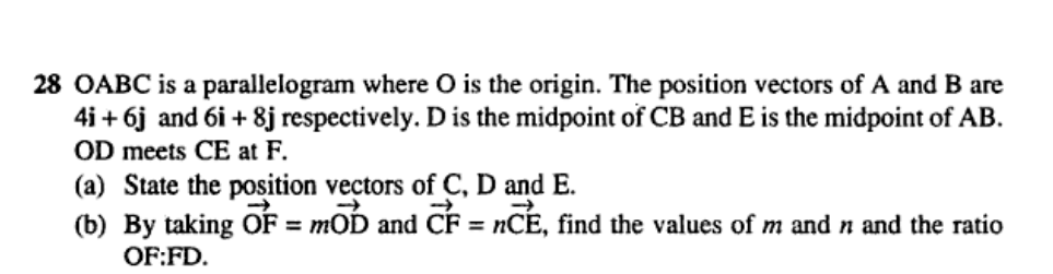 28 OABC is a parallelogram where O is the origin. The position vectors of A and B are
4i + 6j and 6i + 8j respectively. D is the midpoint of CB and E is the midpoint of AB.
OD meets CE at F.
(a) State the position vectors of C, D and E.
(b) By taking OF mOD and CF = nCE, find the values of m and n and the ratio
=
OF:FD.