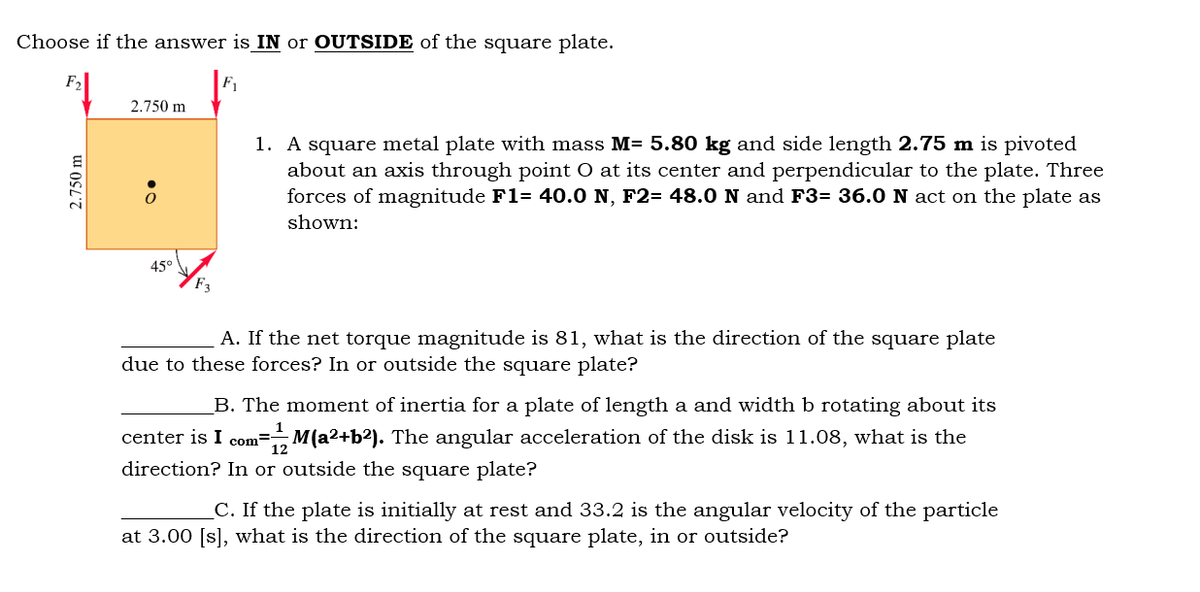 Choose if the answer is IN or OUTSIDE of the square plate.
F,
F1
2.750 m
1. A square metal plate with mass M= 5.80 kg and side length 2.75 m is pivoted
about an axis through point O at its center and perpendicular to the plate. Three
forces of magnitude F1= 40.0 N, F2= 48.0 N and F3= 36.0 N act on the plate as
shown:
45°
A. If the net torque magnitude is 81, what is the direction of the square plate
due to these forces? In or outside the square plate?
B. The moment of inertia for a plate of length a and width b rotating about its
center is I com=M(a2+b?). The angular acceleration of the disk is 11.08, what is the
direction? In or outside the square plate?
12
C. If the plate is initially at rest and 33.2 is the angular velocity of the particle
at 3.00 [s], what is the direction of the square plate, in or outside?
2.750 m
