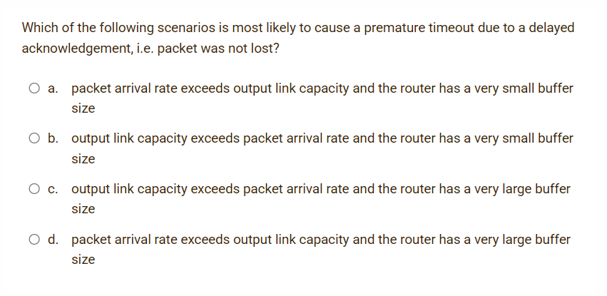 Which of the following scenarios is most likely to cause a premature timeout due to a delayed
acknowledgement, i.e. packet was not lost?
a. packet arrival rate exceeds output link capacity and the router has a very small buffer
size
O b. output link capacity exceeds packet arrival rate and the router has a very small buffer
size
c. output link capacity exceeds packet arrival rate and the router has a very large buffer
size
O d. packet arrival rate exceeds output link capacity and the router has a very large buffer
size
