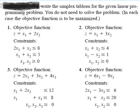 write the simplex tableau for the given linear pro-
gramming problem. You do not need to solve the problem. (In each
case the objective function is to be maximized.)
1. Objective function:
z = x1 + 2x,
2. Objective function:
z = x1 + 3x,
Constraints:
Constraints:
X1 + x,54
X1 - X,<1
2x1 + x2< 8
X1 + x,55
X1, X,2 0
X1, X, 2 0
3. Objective function:
z = 2x1 + 3x, + 4x3
4. Objective function:
z = 6x1 – 9x,
Constraints:
Constraints:
X1 + 2x2
< 12
2x, - 3x, < 6
X1 + x2< 20
X1, X, 2 0
X1
+ x3< 8
X1, X2, X32 0
