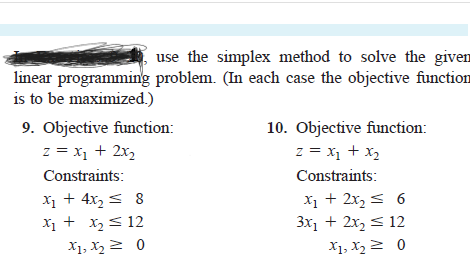 use the simplex method to solve the given
linear programming problem. (In each case the objective function
is to be maximized.)
9. Objective function:
z = x1 + 2x,
10. Objective function:
z = x1 + x2
Constraints:
Constraints:
X1 + 4x, s 8
X1 + x2< 12
X1 + 2x, s 6
3x, + 2x, < 12
X1, X22 0
X1, X2 2 0
