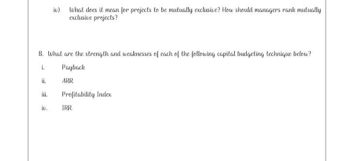 iw) What does it mean for projects to be mutually exclusive? How should managers rank mutually
exclusive projects?
B. What are the strength and weaknesses of each of the following capital budgeting technique below?
i.
Payback
i.
ARR
i.
Profitability Index
iv.
IRR
