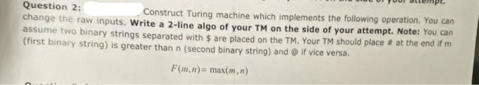 Question 2:
Construct Turing machine which implements the following operation. You can
change the raw inputs. Write a 2-line algo of your TM on the side of your attempt. Note: You can
assume two binary strings separated with $ are placed on the TM. Your TM should place at the end if m
(first binary string) is greater than n (second binary string) and @if vice versa.
F(m,n)= max(m,n)