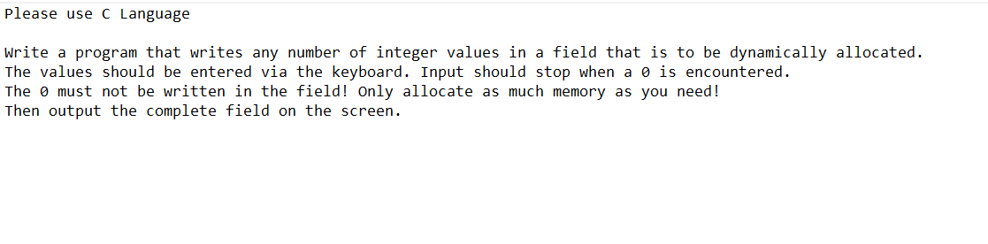 Please use C Language
Write a program that writes any number of integer values in a field that is to be dynamically allocated.
The values should be entered via the keyboard. Input should stop when a 0 is encountered.
The must not be written in the field! Only allocate as much memory as you need!
Then output the complete field on the screen.
