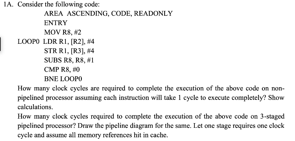 1A. Consider the following code:
AREA ASCENDING, CODE, READONLY
ENTRY
MOV R8, #2
LOOPO LDR R1, [R2], #4
STR R1, [R3], #4
SUBS R8, R8, #1
CMP R8, #0
BNE LOOPO
How many clock cycles are required to complete the execution of the above code on non-
pipelined processor assuming each instruction will take 1 cycle to execute completely? Show
calculations.
How many clock cycles required to complete the execution of the above code on 3-staged
pipelined processor? Draw the pipeline diagram for the same. Let one stage requires one clock
cycle and assume all memory references hit in cache.