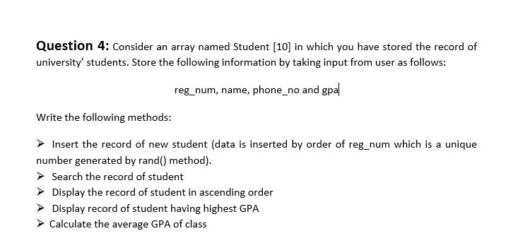 Question 4: Consider an array named Student [10] in which you have stored the record of
university' students. Store the following information by taking input from user as follows:
reg_num, name, phone_no and gpal
Write the following methods:
Insert the record of new student (data is inserted by order of reg_num which is a unique
number generated by rand() method).
Search the record of student
Display the record of student in ascending order
Display record of student having highest GPA
➤ Calculate the average GPA of class