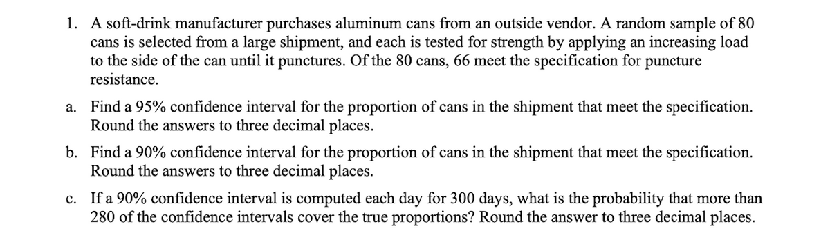 1. A soft-drink manufacturer purchases aluminum cans from an outside vendor. A random sample of 80
cans is selected from a large shipment, and each is tested for strength by applying an increasing load
to the side of the can until it punctures. Of the 80 cans, 66 meet the specification for puncture
resistance.
a. Find a 95% confidence interval for the proportion of cans in the shipment that meet the specification.
Round the answers to three decimal places.
b. Find a 90% confidence interval for the proportion of cans in the shipment that meet the specification.
Round the answers to three decimal places.
c. If a 90% confidence interval is computed each day for 300 days, what is the probability that more than
280 of the confidence intervals cover the true proportions? Round the answer to three decimal places.
