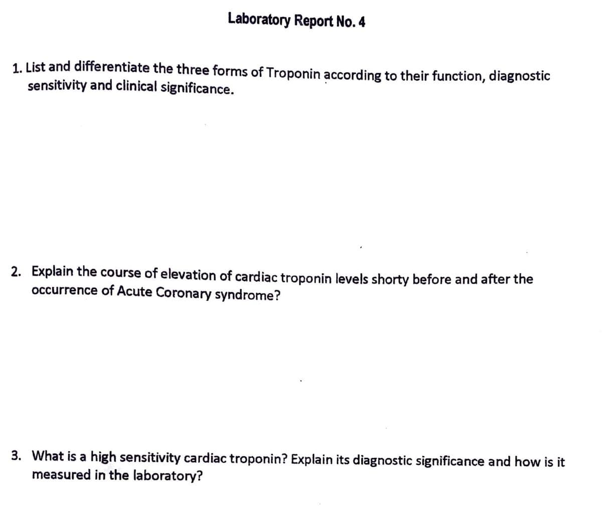 Laboratory Report No. 4
1. List and differentiate the three forms of Troponin according to their function, diagnostic
sensitivity and clinical significance.
2. Explain the course of elevation of cardiac troponin levels shorty before and after the
occurrence of Acute Coronary syndrome?
3. What is a high sensitivity cardiac troponin? Explain its diagnostic significance and how is it
measured in the laboratory?