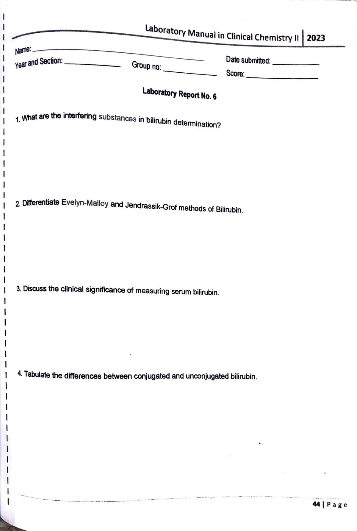 Name:
Year and Section:
Laboratory Manual in Clinical Chemistry II 2023
Group no:
Laboratory Report No. 6
1. What are the interfering substances in bilirubin determination?
Date submitted:
Score:
2. Differentiate Evelyn-Malloy and Jendrassik-Grof methods of Bilirubin.
3. Discuss the clinical significance of measuring serum bilirubin.
4. Tabulate the differences between conjugated and unconjugated bilirubin.
44| Page