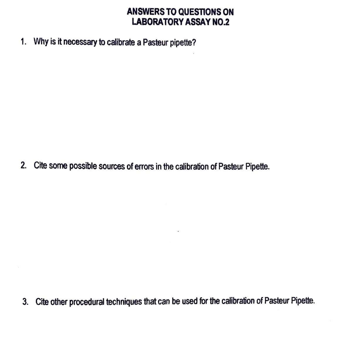 ANSWERS TO QUESTIONS ON
LABORATORY ASSAY NO.2
1. Why is it necessary to calibrate a Pasteur pipette?
2. Cite some possible sources of errors in the calibration of Pasteur Pipette.
3. Cite other procedural techniques that can be used for the calibration of Pasteur Pipette.