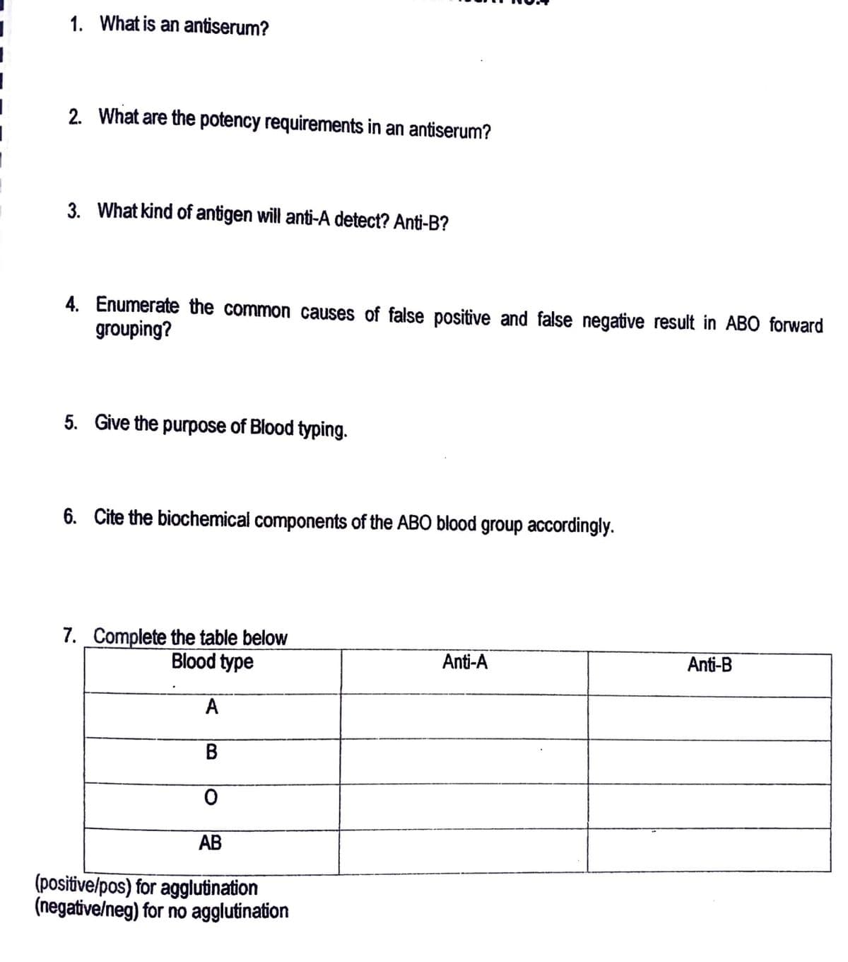 1. What is an antiserum?
2. What are the potency requirements in an antiserum?
3. What kind of antigen will anti-A detect? Anti-B?
4. Enumerate the common causes of false positive and false negative result in ABO forward
grouping?
5. Give the purpose of Blood typing.
6. Cite the biochemical components of the ABO blood group accordingly.
7. Complete the table below
Blood type
A
B
0
AB
(positive/pos) for agglutination
(negative/neg) for no agglutination
Anti-A
Anti-B